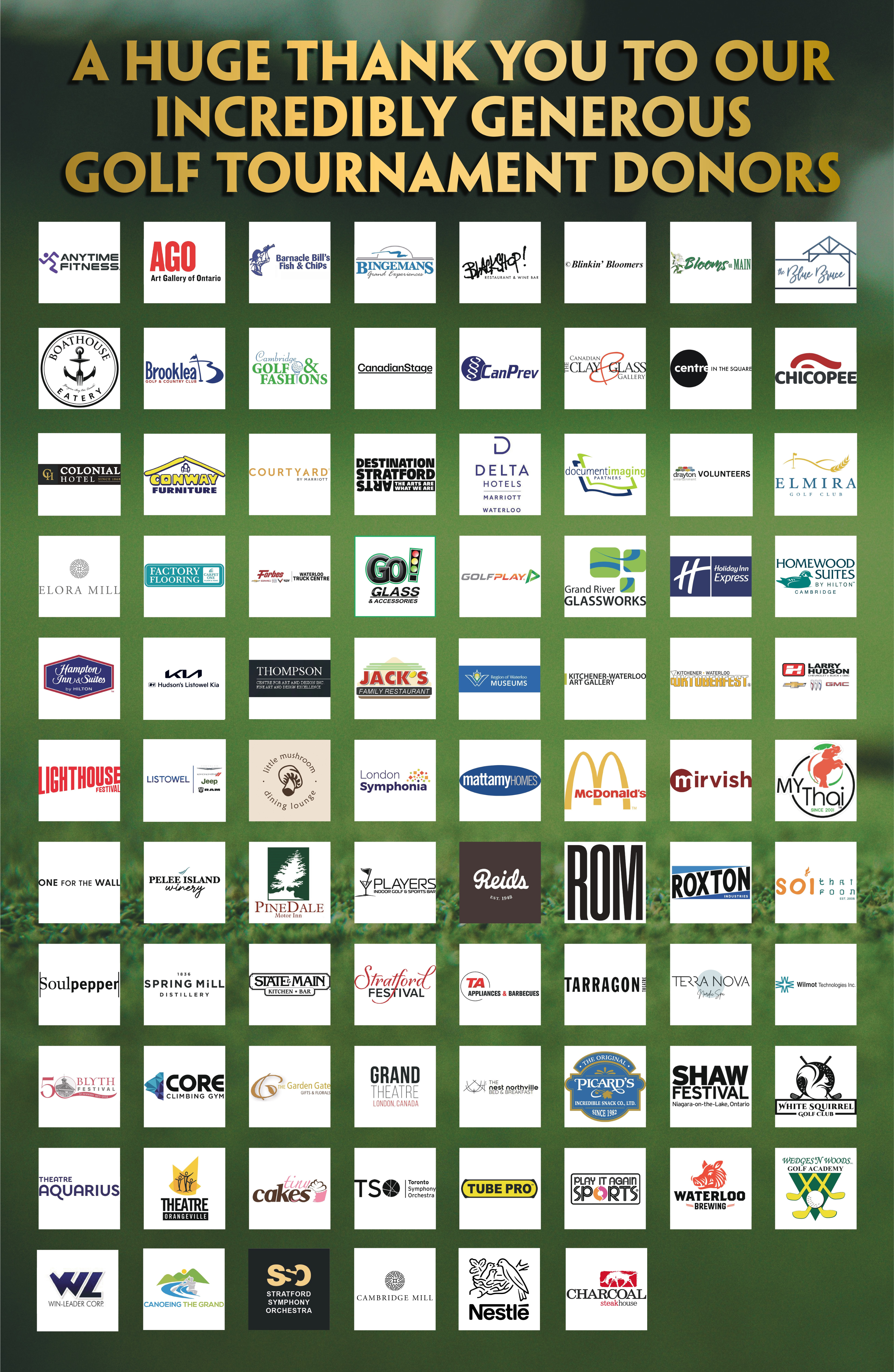 Text "A HUGE THANK YOU TO OUR INCREDIBLY GENEROUS GOLF TOURNAMENT DONORS". Below the logos of each donor :Anytime Fitness, Art Gallery of Ontario, Barnacle Bill's fish and Chips, Bingemans Grand Experiences, Blackshop! Restaurant & Wine Bar, Blinkin' Bloomers, Blooms on Main, The Blue Bruce, Boathouse Eatery, Brooklea Golf and Country Club, Cambridge Golf & Fashions, Canadian Stage, Can Prev, The Canadian Clay and Glass Gallery, Center In The Square, Chicopee, Colonial Hotel, Conway Furniture, Courtyard By Marriott, Destination Stratford Arts, Delta Hotels Marriott Waterloo, Document Imaging Partners, Drayton Volunteers, Elmira Golf Club, Elora Mill, Factory Flooring, Forbes Waterloo Truck Center, Go! Glass & Accessories, Golf Play, Grand River Glassworks, HolidayInn Express, Homewood Suites By Hilton Cambridge, Hampton Inn & Suites by Hilton, Kia Hudson's Listowel Kia, Thompson Center For Art and Design Inc., Jack's Family Restaurant, Region of Waterloo Museums, Kitchener-Waterloo Art Gallery, Kitchener- Waterloo Oktoberfest, Larry Hudson Chevrolet Buick GMC, Lighthouse Festival, Listowel Chrysler Dodge Jeep Ram, little mushroom dining lounge, London Symphonia, mattamy Homes, McDonald's, mirvish, My Thai, One For The Wall, Pelee Island Winery, PineDale Motor Inn, Player Indoor Golf & Sports Bar, Reids, ROM, Roxton Industries, Soi thai Foon, Soulpepper, Spring Mill Distillery, State & Mian Kitchen and bar, Stratford Festival, TA Appliances & Barbecues, Tarragon Theatre, Terra Nova Nordic Spa, Wilmot Technologies Inc., Blyth Festival, Core Climbing, The Garden Gate, Grand Theare, The nest northvill Bed & Breakfast, The Original Picard's Incredible Snack Co., LTD, Shaw Festival, White Squirrel Golf Club, Theatre Aquarius, theatre Orangville, tiny cakes, Toronto Symphony Orchestra, Tube Pro, Play It Again Sports, Waterloo Brewing, Wedges 'n Woods Golf Academy, Win-Leader Corp., Canoeing The Grand, Startford Symphony Orchestra, Cambridge Mill, Nestle, Charcoal steakhouse